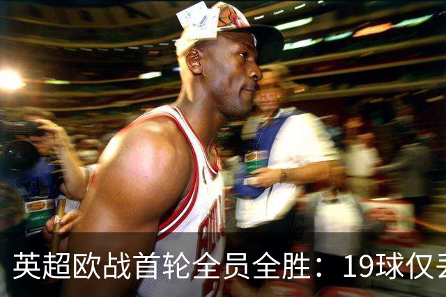 英超欧战首轮全员全胜：19球仅丢4球统治欧洲